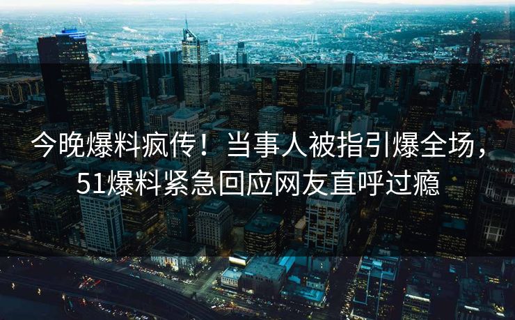 今晚爆料疯传！当事人被指引爆全场，51爆料紧急回应网友直呼过瘾