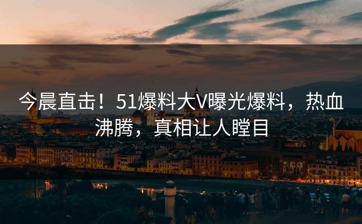 今晨直击！51爆料大V曝光爆料，热血沸腾，真相让人瞠目