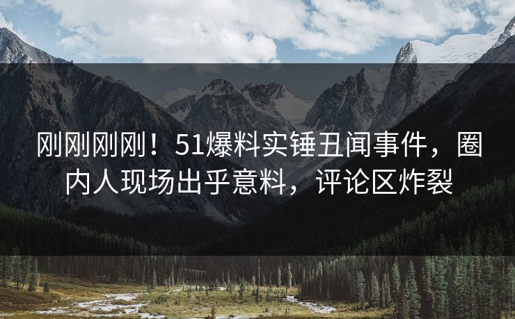 刚刚刚刚！51爆料实锤丑闻事件，圈内人现场出乎意料，评论区炸裂