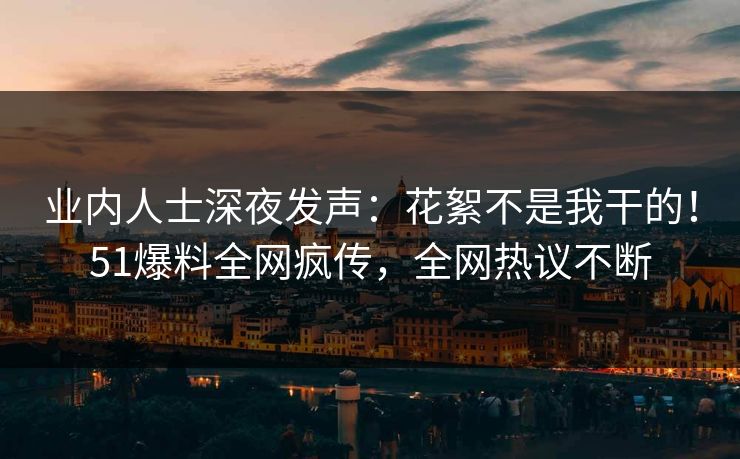 业内人士深夜发声：花絮不是我干的！51爆料全网疯传，全网热议不断