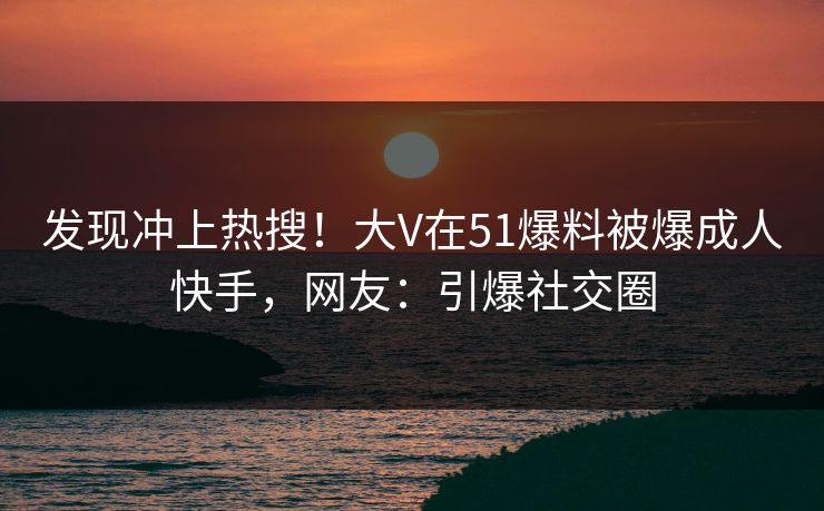 发现冲上热搜！大V在51爆料被爆成人快手，网友：引爆社交圈