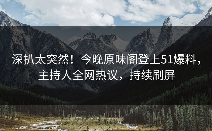 深扒太突然！今晚原味阁登上51爆料，主持人全网热议，持续刷屏
