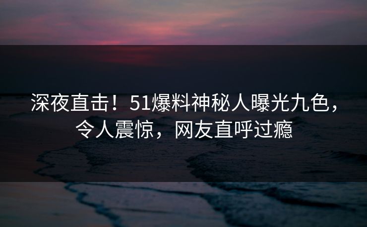 深夜直击！51爆料神秘人曝光九色，令人震惊，网友直呼过瘾