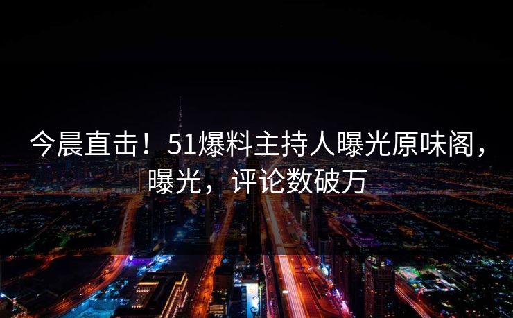 今晨直击！51爆料主持人曝光原味阁，曝光，评论数破万