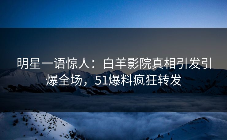 明星一语惊人：白羊影院真相引发引爆全场，51爆料疯狂转发