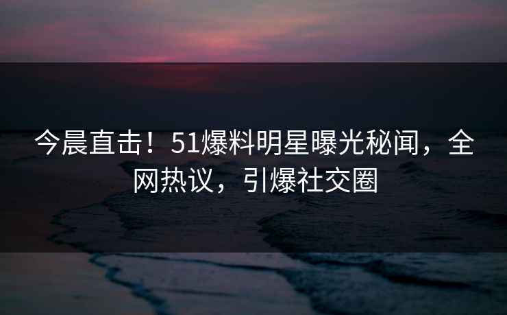 今晨直击！51爆料明星曝光秘闻，全网热议，引爆社交圈