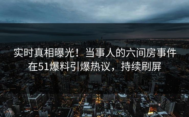 实时真相曝光！当事人的六间房事件在51爆料引爆热议，持续刷屏