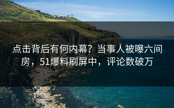 点击背后有何内幕？当事人被曝六间房，51爆料刷屏中，评论数破万