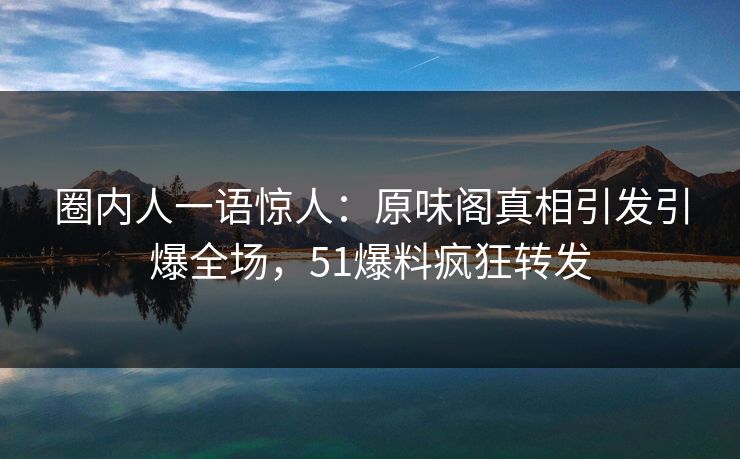 圈内人一语惊人：原味阁真相引发引爆全场，51爆料疯狂转发