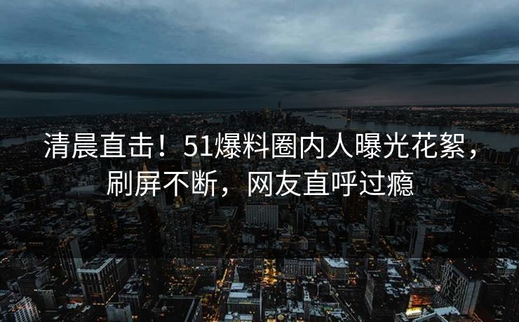 清晨直击！51爆料圈内人曝光花絮，刷屏不断，网友直呼过瘾