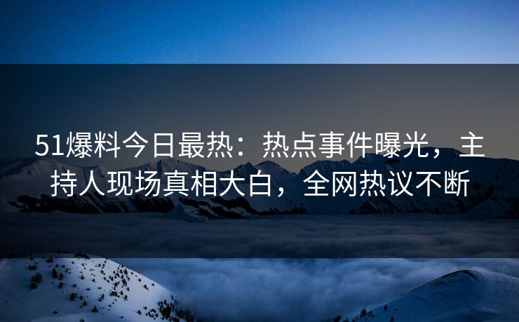 51爆料今日最热：热点事件曝光，主持人现场真相大白，全网热议不断