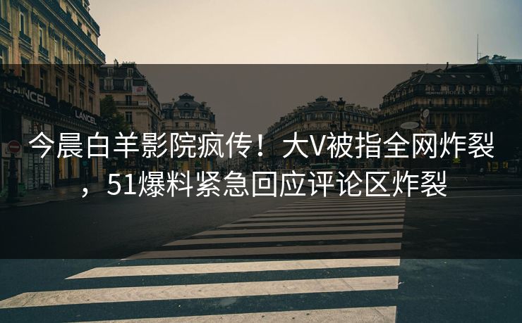 今晨白羊影院疯传！大V被指全网炸裂，51爆料紧急回应评论区炸裂