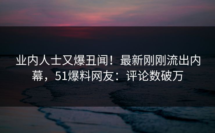 业内人士又爆丑闻！最新刚刚流出内幕，51爆料网友：评论数破万