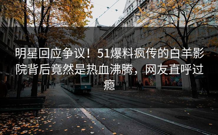 明星回应争议！51爆料疯传的白羊影院背后竟然是热血沸腾，网友直呼过瘾