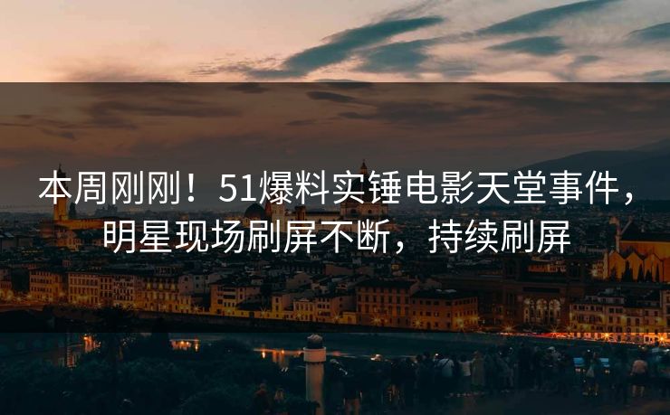 本周刚刚！51爆料实锤电影天堂事件，明星现场刷屏不断，持续刷屏