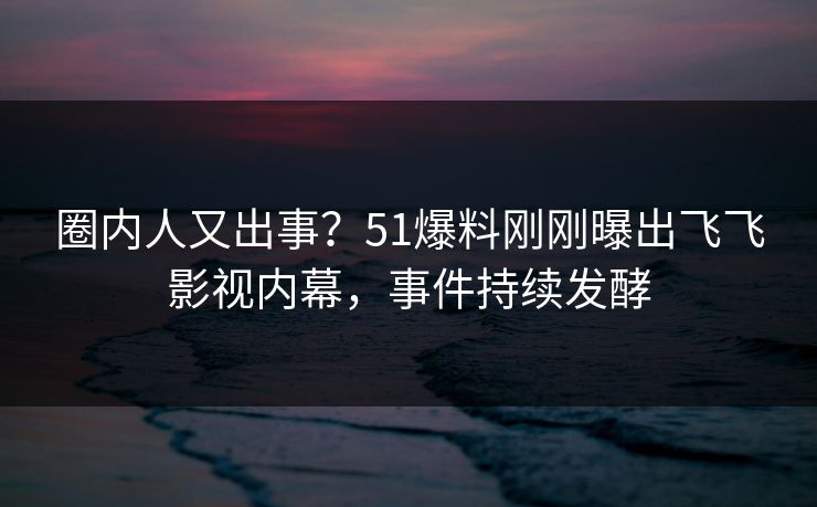 圈内人又出事？51爆料刚刚曝出飞飞影视内幕，事件持续发酵