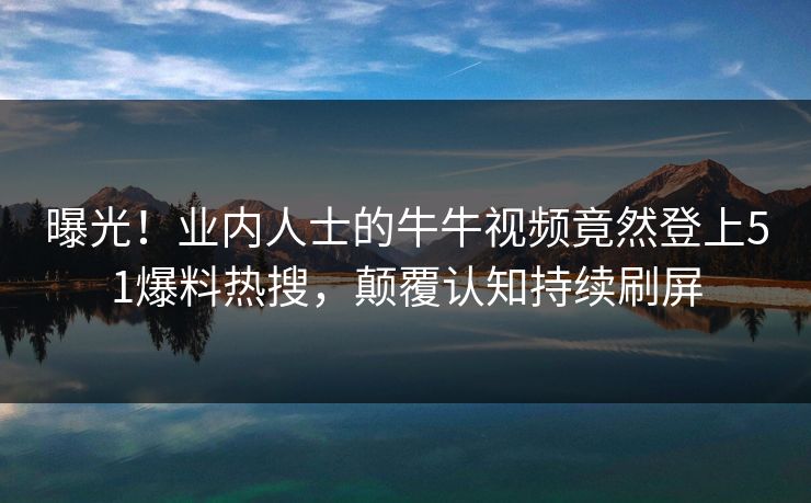 曝光！业内人士的牛牛视频竟然登上51爆料热搜，颠覆认知持续刷屏