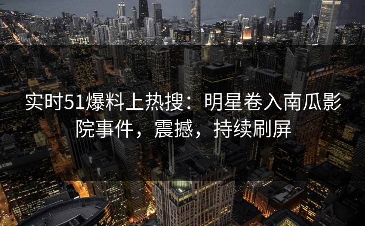 实时51爆料上热搜：明星卷入南瓜影院事件，震撼，持续刷屏