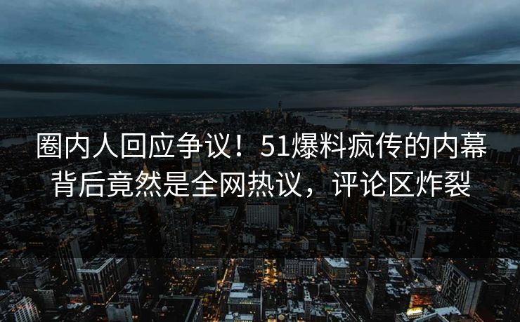 圈内人回应争议！51爆料疯传的内幕背后竟然是全网热议，评论区炸裂