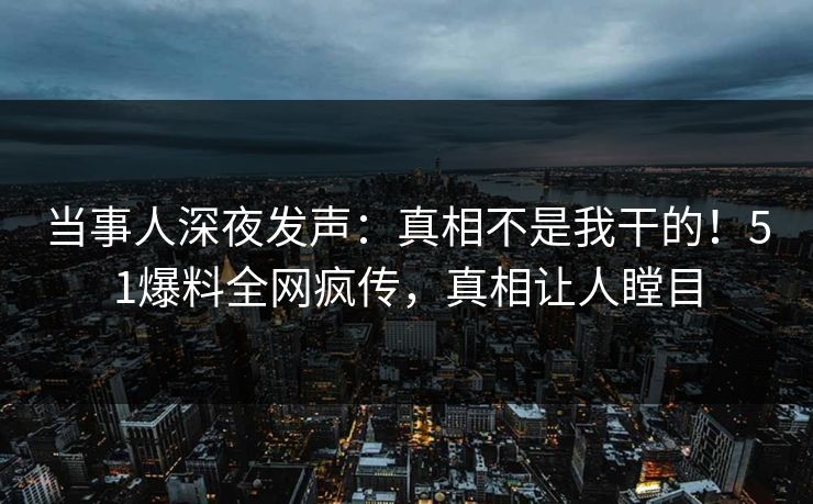 当事人深夜发声：真相不是我干的！51爆料全网疯传，真相让人瞠目
