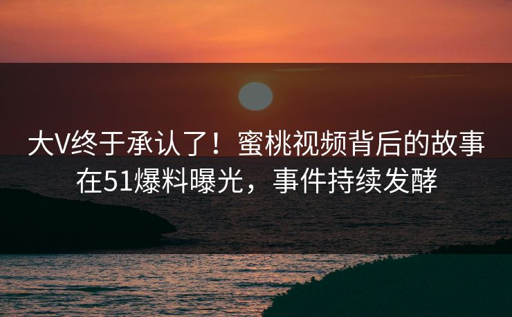 大V终于承认了！蜜桃视频背后的故事在51爆料曝光，事件持续发酵