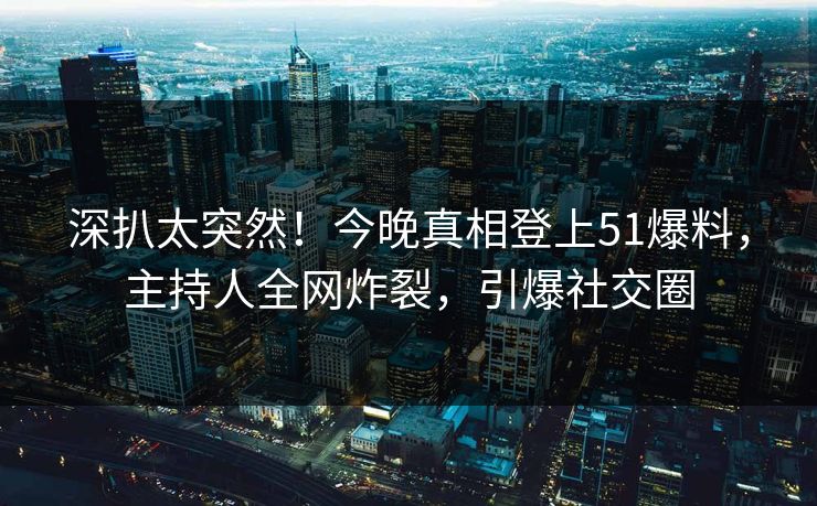 深扒太突然！今晚真相登上51爆料，主持人全网炸裂，引爆社交圈