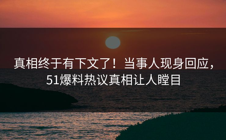 真相终于有下文了！当事人现身回应，51爆料热议真相让人瞠目