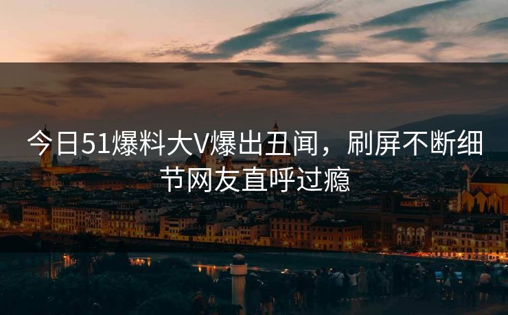 今日51爆料大V爆出丑闻，刷屏不断细节网友直呼过瘾