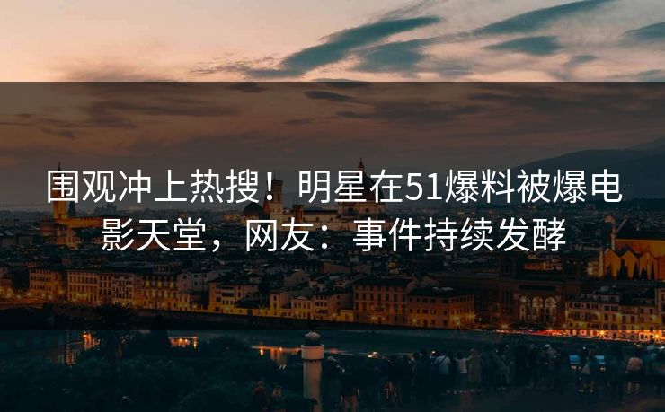 围观冲上热搜！明星在51爆料被爆电影天堂，网友：事件持续发酵