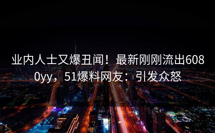 业内人士又爆丑闻！最新刚刚流出6080yy，51爆料网友：引发众怒