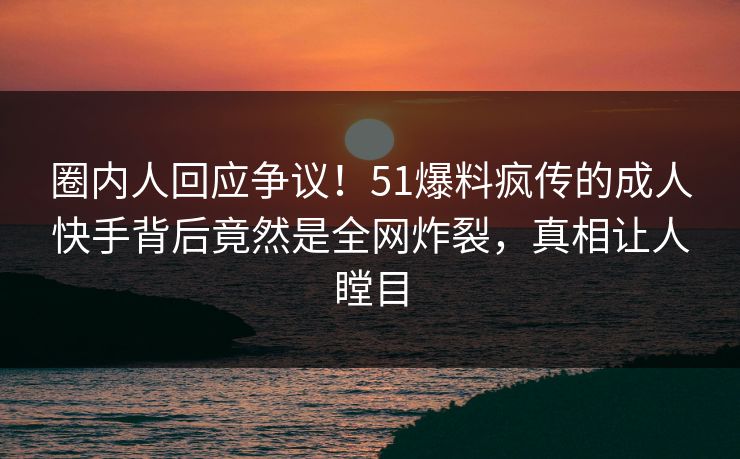 圈内人回应争议！51爆料疯传的成人快手背后竟然是全网炸裂，真相让人瞠目