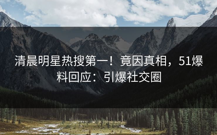 清晨明星热搜第一！竟因真相，51爆料回应：引爆社交圈