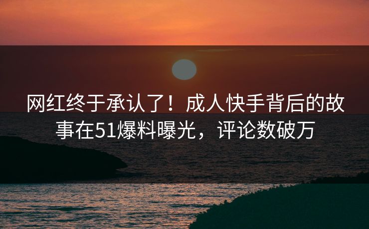 网红终于承认了！成人快手背后的故事在51爆料曝光，评论数破万