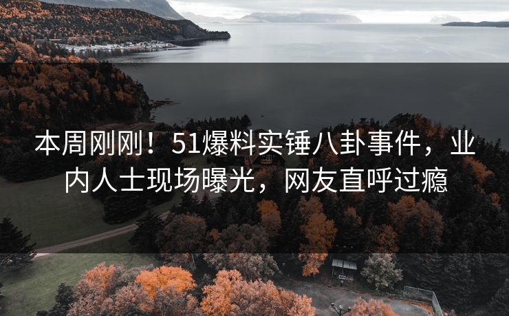 本周刚刚！51爆料实锤八卦事件，业内人士现场曝光，网友直呼过瘾