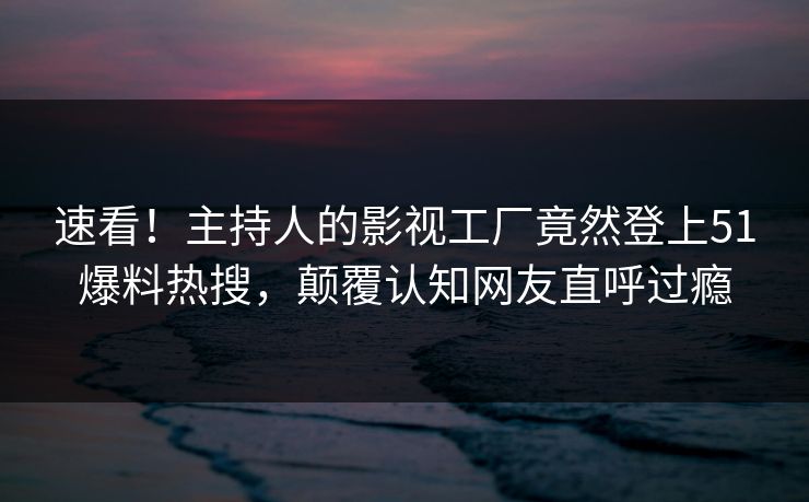 速看！主持人的影视工厂竟然登上51爆料热搜，颠覆认知网友直呼过瘾