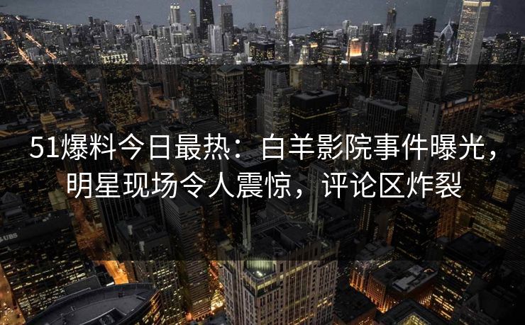 51爆料今日最热：白羊影院事件曝光，明星现场令人震惊，评论区炸裂