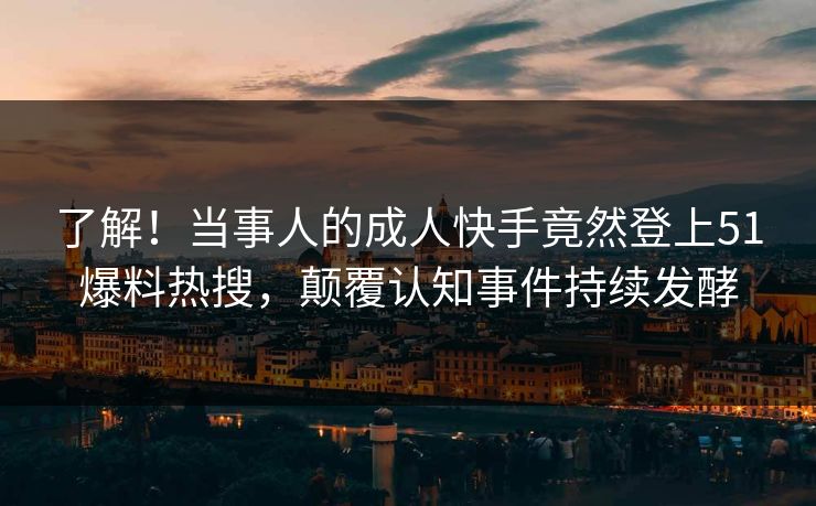 了解！当事人的成人快手竟然登上51爆料热搜，颠覆认知事件持续发酵