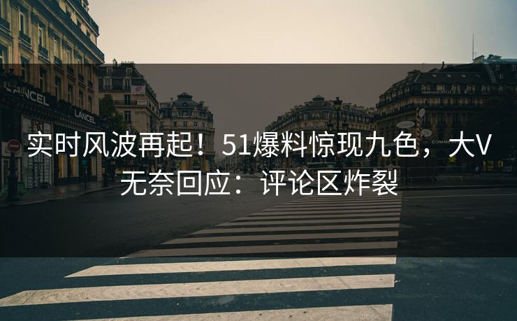 实时风波再起！51爆料惊现九色，大V无奈回应：评论区炸裂