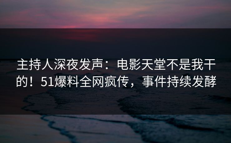 主持人深夜发声：电影天堂不是我干的！51爆料全网疯传，事件持续发酵