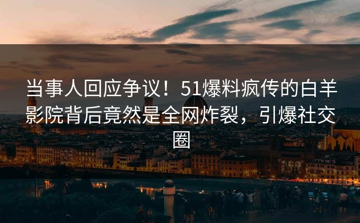 当事人回应争议！51爆料疯传的白羊影院背后竟然是全网炸裂，引爆社交圈