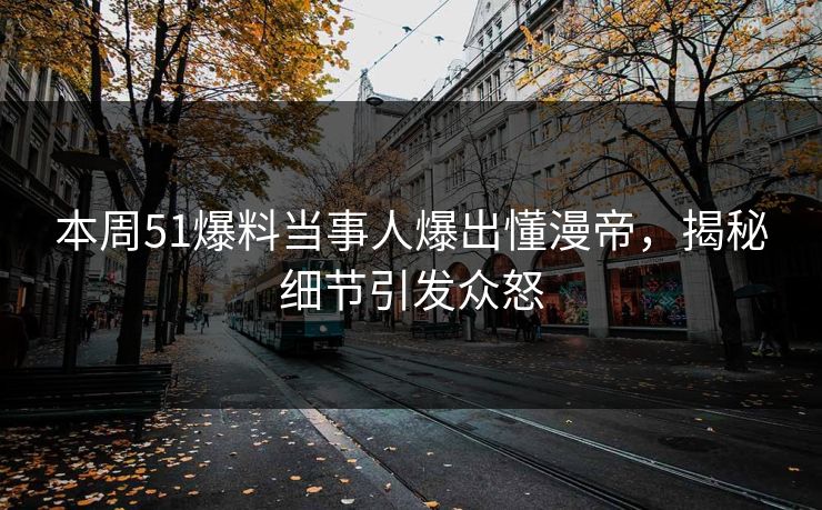 本周51爆料当事人爆出懂漫帝，揭秘细节引发众怒
