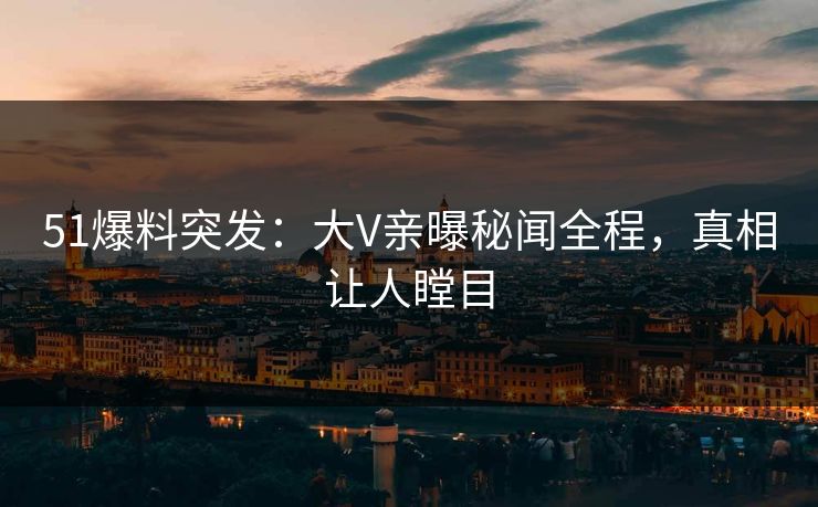 51爆料突发：大V亲曝秘闻全程，真相让人瞠目