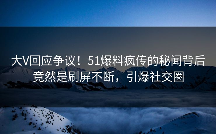 大V回应争议！51爆料疯传的秘闻背后竟然是刷屏不断，引爆社交圈