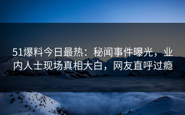 51爆料今日最热：秘闻事件曝光，业内人士现场真相大白，网友直呼过瘾