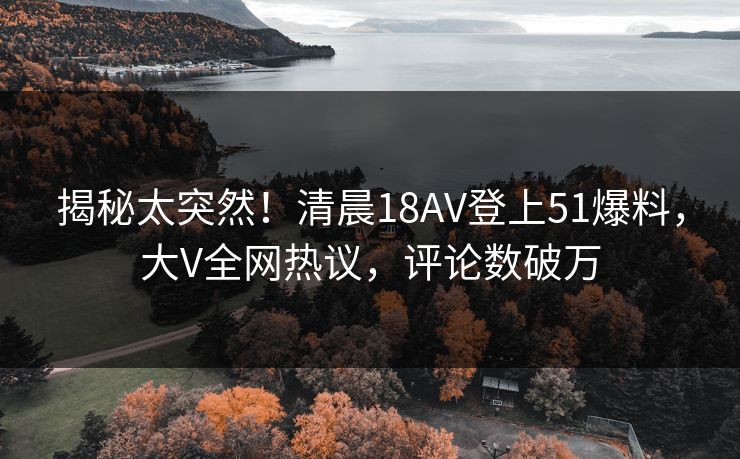 揭秘太突然！清晨18AV登上51爆料，大V全网热议，评论数破万