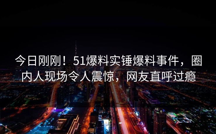 今日刚刚！51爆料实锤爆料事件，圈内人现场令人震惊，网友直呼过瘾