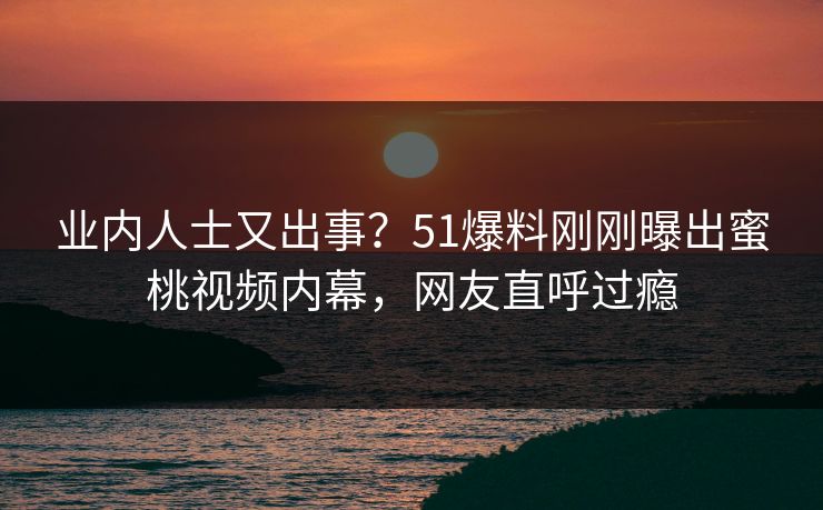 业内人士又出事？51爆料刚刚曝出蜜桃视频内幕，网友直呼过瘾