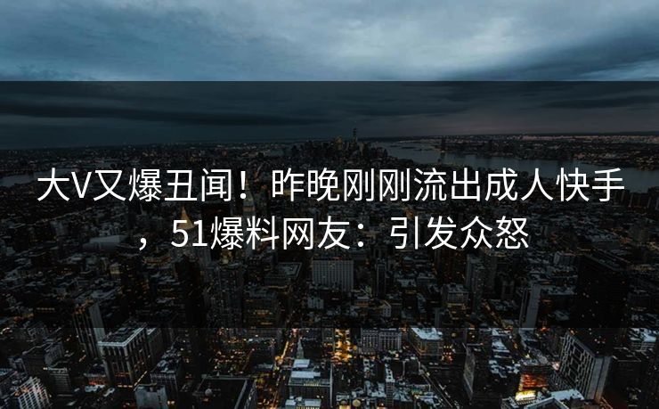大V又爆丑闻！昨晚刚刚流出成人快手，51爆料网友：引发众怒