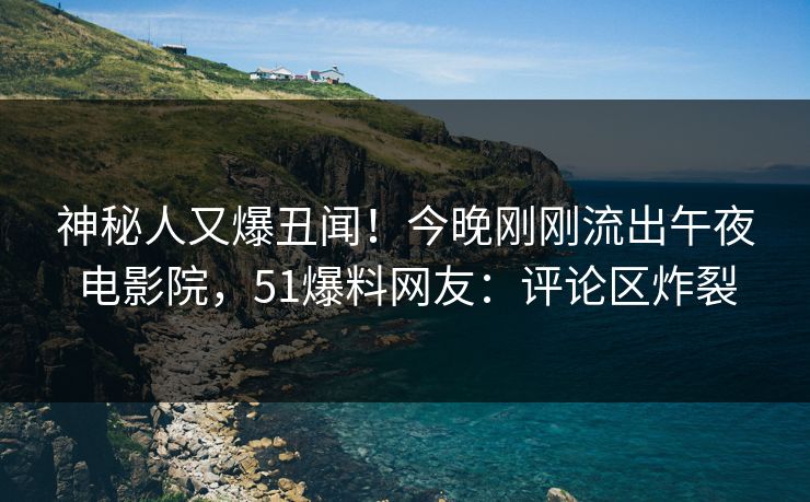 神秘人又爆丑闻！今晚刚刚流出午夜电影院，51爆料网友：评论区炸裂