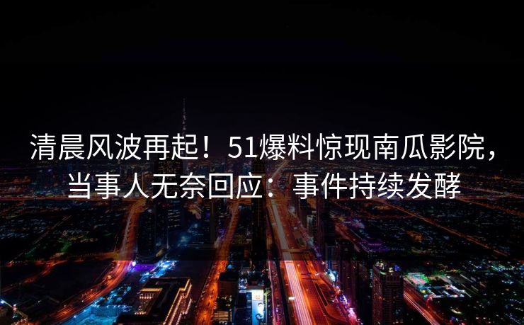 清晨风波再起！51爆料惊现南瓜影院，当事人无奈回应：事件持续发酵